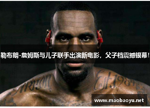 勒布朗-詹姆斯与儿子联手出演新电影，父子档震撼银幕！